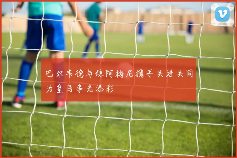 巴尔韦德与琼阿梅尼携手共进共同为皇马争光添彩