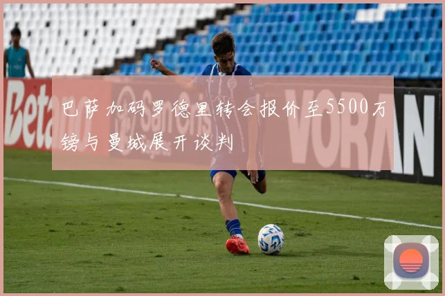 巴萨加码罗德里转会报价至5500万镑与曼城展开谈判